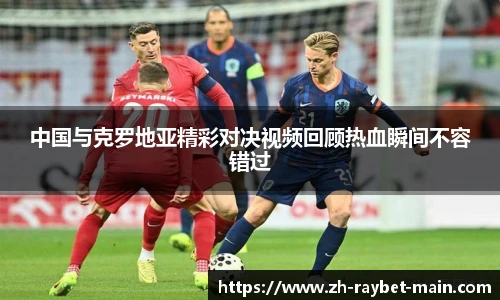 中国与克罗地亚精彩对决视频回顾热血瞬间不容错过